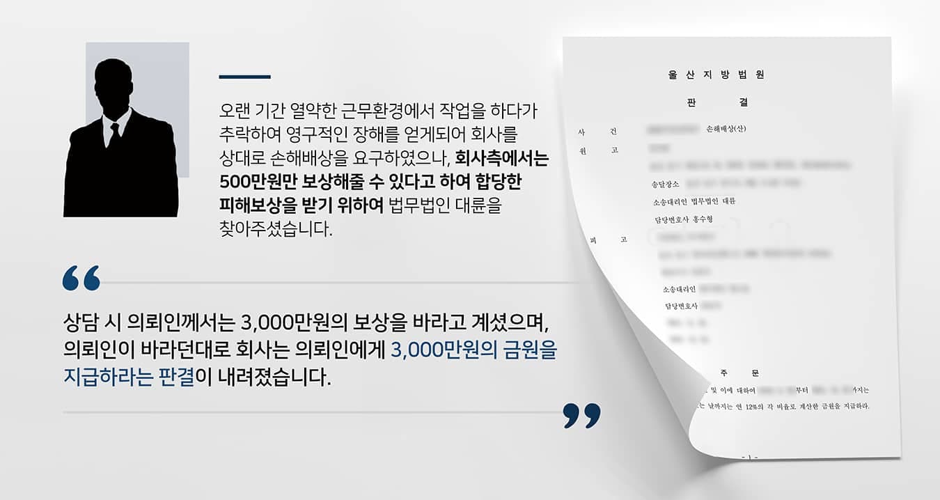 본 사건의 의뢰인은 수십 년간 한 회사에서 성실하게 일해온 근로자입니다.의뢰인이 일하는 현장은 몹시 열악하였는데요. 온·냉풍기가 없어서 여름에는 덥고 겨울에는 추웠으며, 작업장 내 전등도 켜지 못하여 의뢰인이 직접 손전등을 가지고 높은 곳에서 작업을 해야만 했습니다.워낙 현장 상황이 위험하다 보니, 오랜 기간 같은 작업을 반복하여 숙련된 의뢰인조차도 불의의 사고를 당하게 되었습니다. 다행히 생명에는 지장이 없었으나 수술을 받은 이후에도 영구적인 후유 장애를 얻게 되었습니다. 근로복지공단을 통해서 산재급여를 받을 수 있었으나, 일실수입이나 위자료 등 기타 손해를 보상받기 위해 회사에 요청하였는데요.열악한 환경에서 오랜 세월 묵묵히 작업해온 의뢰인의 요구에 회사가 내린 답변은 '500만원밖에 줄 수 없다'였습니다.영구적인 장해로 인하여 향후 생계활동에 지장을 얻었음에도 불구하고, 회사로부터 푸대접을 받게 되어 억울했던 의뢰인께서는 최소 3,000만원 이상의 손해배상을 받기 위하여 법무법인 대륜을 찾아주셨습니다.