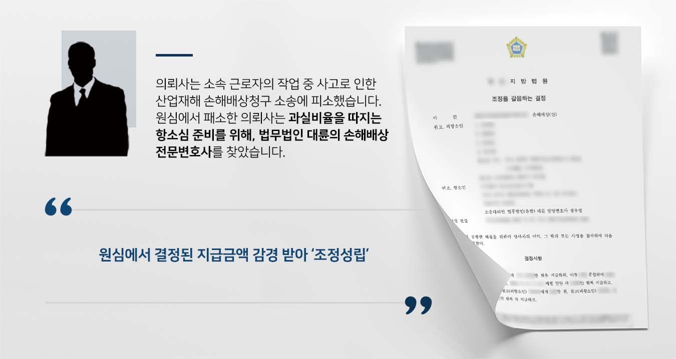 ## 산업재해 관련 손해배상청구 항소 제기 의뢰사인 항소인은 청소업을 하는 회사이고, 피항소인은 이 회사에서 작업 중 사고를 당한 근로자로, 설비시설을 청소하다 기계에 손이 끼여 신체능력을 상실하는 상해를 당했습니다. 이에 항소인은 피항소인이 노무를 제공하는 과정에서 상해를 당하지 않도록 할 보호의무 및 안전배려의무가 있음에도, 이를 소홀히 하여 이사건 사고가 발생하였고, 원심에서 피항소인 측이 주장한 손해배상청구 금액에 대한 지급판결이 났습니다. 하지만 항소인은 과실 인정비율에 불복하여 항소심 청구를 결심한 뒤 법무법인 대륜의 손해배상전문변호사를 찾았습니다.  ## 과실비율 관건인 손해배상청구 소송   법무법인 대륜은 의뢰인과의 심도 깊은 법률상담을 통해 3인 이상의 전문가로 손해배상전문변호사팀을 구성하였습니다. 각종 손해배상청구 사건처리 경험이 풍부한 손해배상전문변호사팀은 의뢰인이 바라는 대로 다음과 같은 조력에 최선을 다했습니다.  ■ 이사건 기계의 부근을 청소하지 말라는 사전 교육을 받았음에도, 피항소인은 이를 어기고 본인의 과실이 드러날 것을 우려하다 이사건 사고가 발생했다는 점 ■ 매일 작업 시작전 안전교육을 실시한 뒤 서명을 받고 안전모 및 안전화 등 보호장구를 지급했다는 점 ■ 항소인의 과실율을 과반으로 책정한다면 영세한 항소인의 회사는 파산에 이르게 되어 형평에 맞지 않다는 점  ## 손해배상청구 항소심 조정성립 법무법인 대륜의 주장을 받아들인 재판부는 원심에서 결정된 지급금액을 감경하여 양측이 조속히 송사를 해결할 수 있도록 조정결정을 내렸습니다.   만약 손해배상청구 등 위 사례와 비슷한 상황으로 곤란을 겪고 계시다면 언제든 법무법인 대륜으로 의뢰해 주시길 바랍니다.  법무법인 대륜은 법률전문가 3인 이상으로 전담팀을 구성해 전문성을 극대화하며, 해결사례를 토대로 구축한 대륜만의 소송시스템으로 의뢰하신 사건을 성공으로 이끌어 오고 있습니다.  본 소송과 관련하여 법률조력이 필요하시다면 법무법인 대륜과 함께 준비하시길 바랍니다.