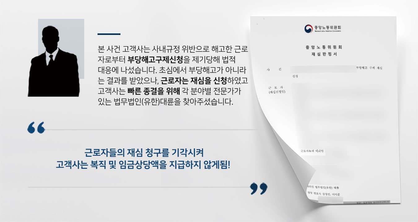 본 사건 고객사는 사내규정 위반으로 해고한 근로 자로부터 부당해고구제신청을 제기당해 법적 대응에 나섰습니다. 초심에서 부당해고가 아니라 는 결과를 받았으나, 근로자는 재심을 신청하였고 고객사는 빠른 종결을 위해 각 분야별 전문가가 있는 법무법인(유한)대륜을 찾아주셨습니다.  근로자들의 재심 청구를 기각시켜 고객사는 복직 및 임금상당액을 지급하지 않게됨! 