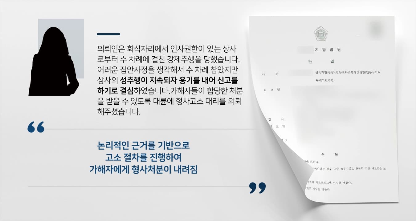 본 사건의 의뢰인은 직장 내에서 인사권원이 있는 상사로부터 수 차례에 걸친 강제추행을 당했습니다.불쾌하고 치욕스러워 회사를 그만두려 했으나, 어려운 집안사정으로 인해 의뢰인이 가장 역할을 하고 있어서 고통스러운 시간을 견뎌왔습니다.하지만 시간이 갈수록 줄어들기는 커녕 은근한 추행의 횟수가 늘어나 더는 참을 수 없었던 의뢰인은 용기를 내어 가해자를 신고하기로 마음먹었습니다.가해자에게 무혐의나 불기소처분이 아닌 형사처분이 내려지기를 바랬던 의뢰인은 형사전문변호사가 있는 법무법인 대륜으로 고소대리를 의뢰하였습니다.